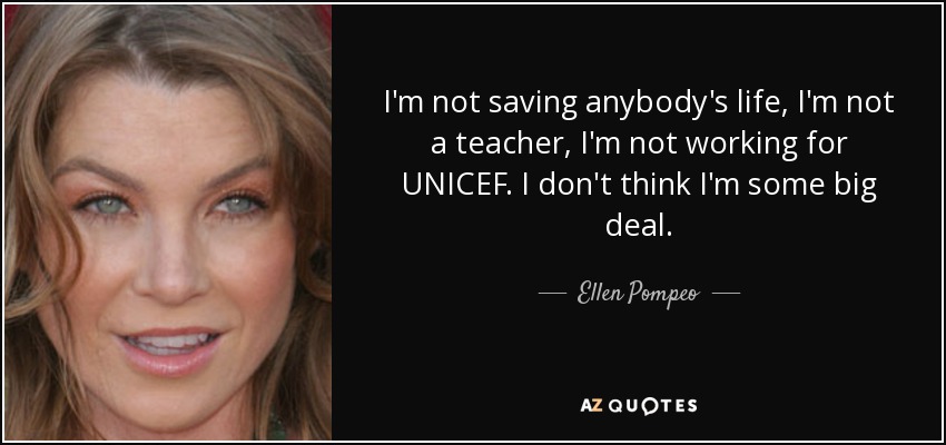I'm not saving anybody's life, I'm not a teacher, I'm not working for UNICEF. I don't think I'm some big deal. - Ellen Pompeo