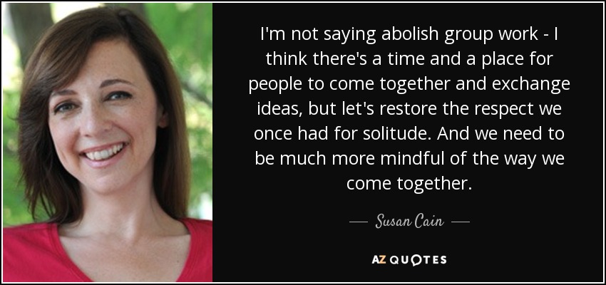 I'm not saying abolish group work - I think there's a time and a place for people to come together and exchange ideas, but let's restore the respect we once had for solitude. And we need to be much more mindful of the way we come together. - Susan Cain