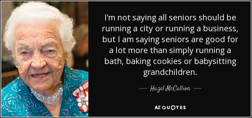 I'm not saying all seniors should be running a city or running a business, but I am saying seniors are good for a lot more than simply running a bath, baking cookies or babysitting grandchildren. - Hazel McCallion