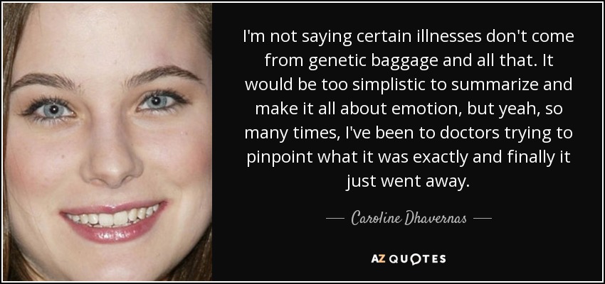 I'm not saying certain illnesses don't come from genetic baggage and all that. It would be too simplistic to summarize and make it all about emotion, but yeah, so many times, I've been to doctors trying to pinpoint what it was exactly and finally it just went away. - Caroline Dhavernas
