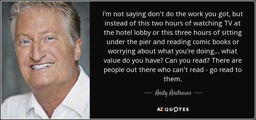 I'm not saying don't do the work you got, but instead of this two hours of watching TV at the hotel lobby or this three hours of sitting under the pier and reading comic books or worrying about what you're doing ... what value do you have? Can you read? There are people out there who can't read - go read to them. - Andy Andrews