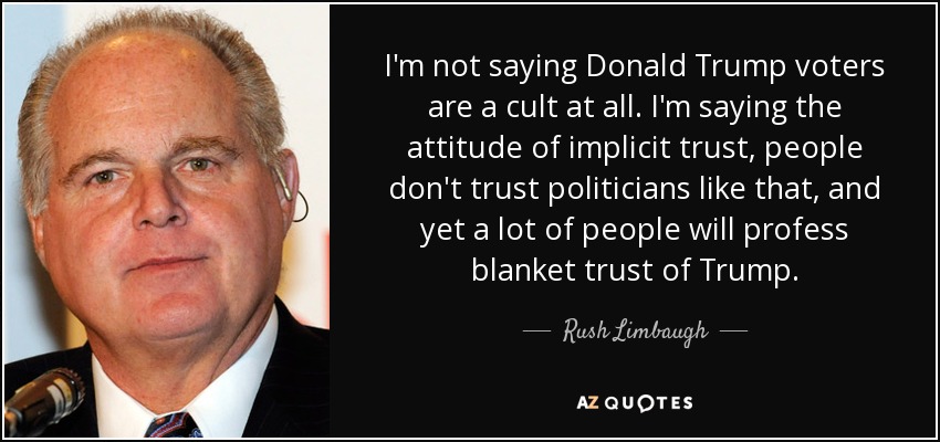 I'm not saying Donald Trump voters are a cult at all. I'm saying the attitude of implicit trust, people don't trust politicians like that, and yet a lot of people will profess blanket trust of Trump. - Rush Limbaugh