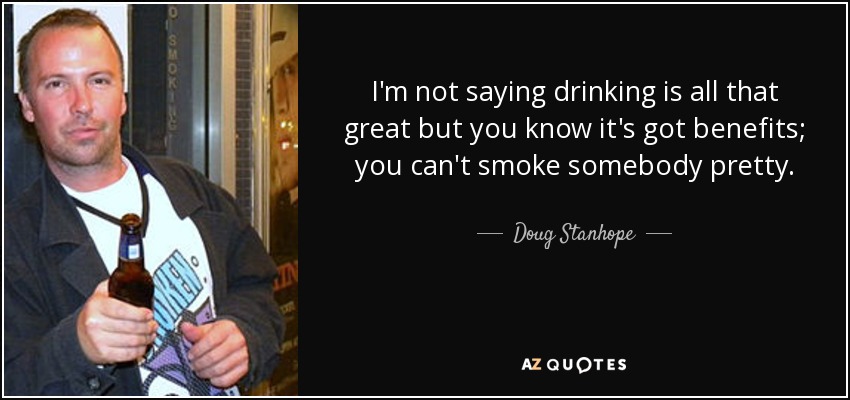 I'm not saying drinking is all that great but you know it's got benefits; you can't smoke somebody pretty. - Doug Stanhope