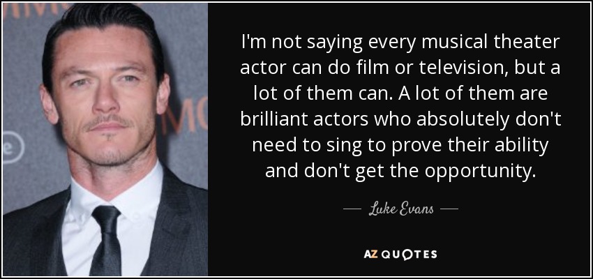 I'm not saying every musical theater actor can do film or television, but a lot of them can. A lot of them are brilliant actors who absolutely don't need to sing to prove their ability and don't get the opportunity. - Luke Evans