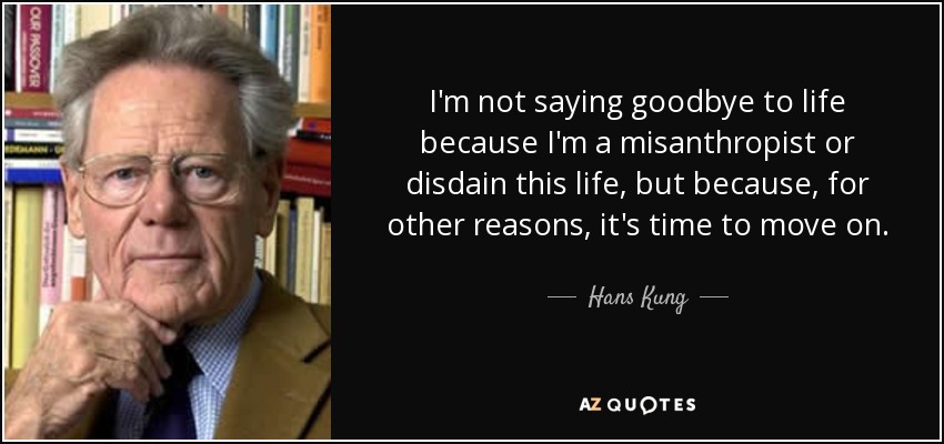 I'm not saying goodbye to life because I'm a misanthropist or disdain this life, but because, for other reasons, it's time to move on. - Hans Kung