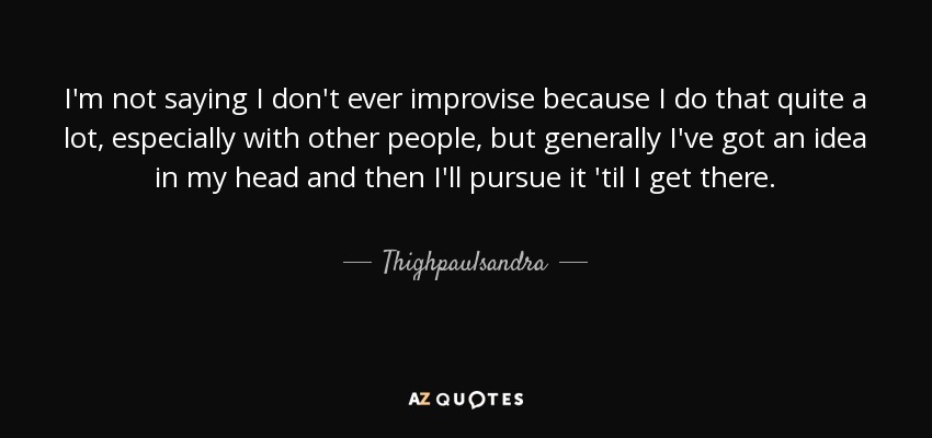 I'm not saying I don't ever improvise because I do that quite a lot, especially with other people, but generally I've got an idea in my head and then I'll pursue it 'til I get there. - Thighpaulsandra