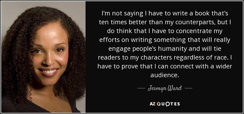 I'm not saying I have to write a book that's ten times better than my counterparts, but I do think that I have to concentrate my efforts on writing something that will really engage people's humanity and will tie readers to my characters regardless of race. I have to prove that I can connect with a wider audience. - Jesmyn Ward