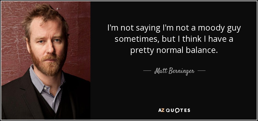 I'm not saying I'm not a moody guy sometimes, but I think I have a pretty normal balance. - Matt Berninger