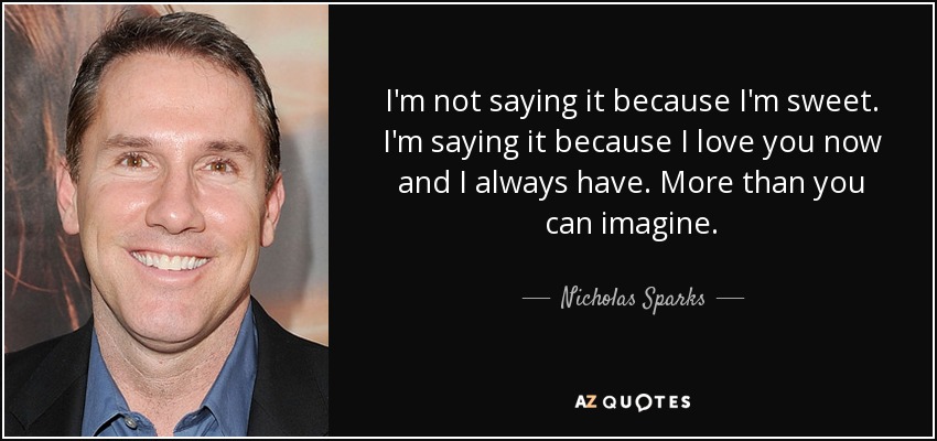 I'm not saying it because I'm sweet. I'm saying it because I love you now and I always have. More than you can imagine. - Nicholas Sparks