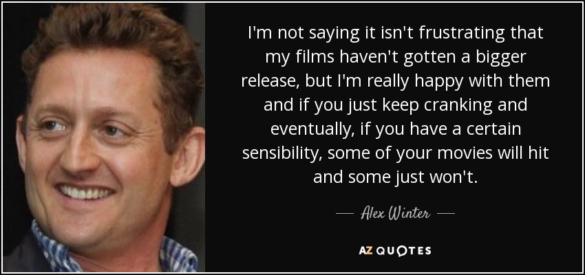 I'm not saying it isn't frustrating that my films haven't gotten a bigger release, but I'm really happy with them and if you just keep cranking and eventually, if you have a certain sensibility, some of your movies will hit and some just won't. - Alex Winter