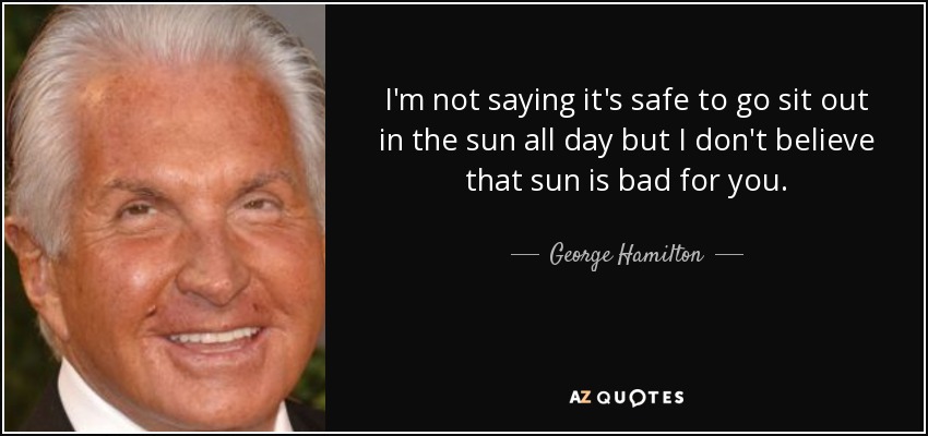 I'm not saying it's safe to go sit out in the sun all day but I don't believe that sun is bad for you. - George Hamilton