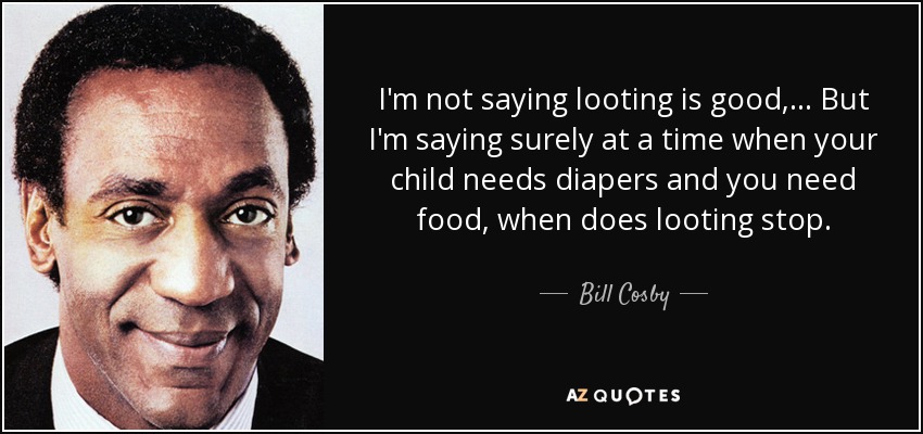 I'm not saying looting is good, ... But I'm saying surely at a time when your child needs diapers and you need food, when does looting stop. - Bill Cosby