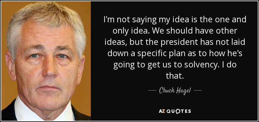 I'm not saying my idea is the one and only idea. We should have other ideas, but the president has not laid down a specific plan as to how he's going to get us to solvency. I do that. - Chuck Hagel