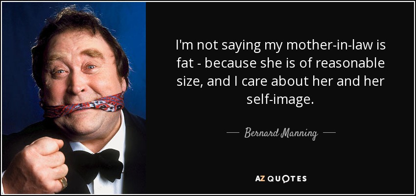 I'm not saying my mother-in-law is fat - because she is of reasonable size, and I care about her and her self-image. - Bernard Manning