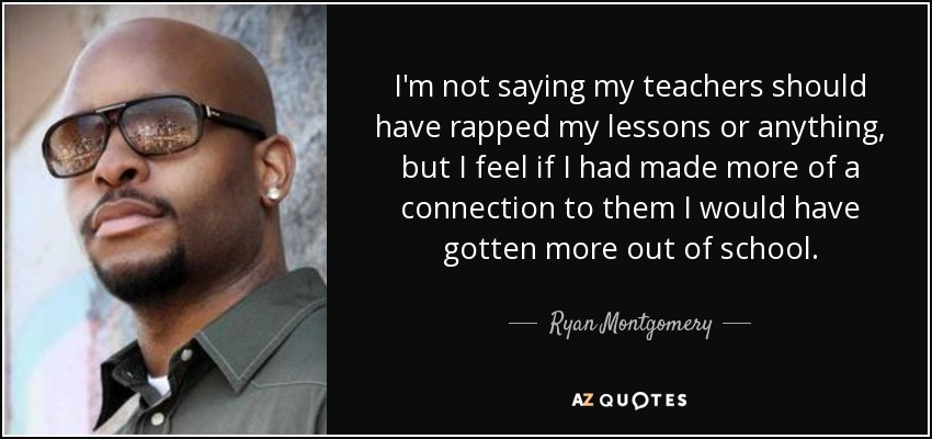 I'm not saying my teachers should have rapped my lessons or anything, but I feel if I had made more of a connection to them I would have gotten more out of school. - Ryan Montgomery