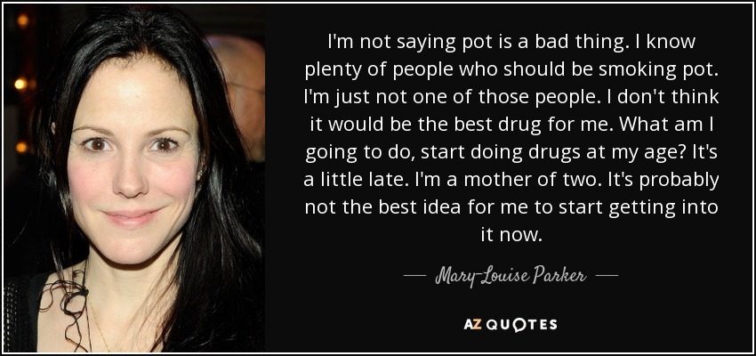I'm not saying pot is a bad thing. I know plenty of people who should be smoking pot. I'm just not one of those people. I don't think it would be the best drug for me. What am I going to do, start doing drugs at my age? It's a little late. I'm a mother of two. It's probably not the best idea for me to start getting into it now. - Mary-Louise Parker