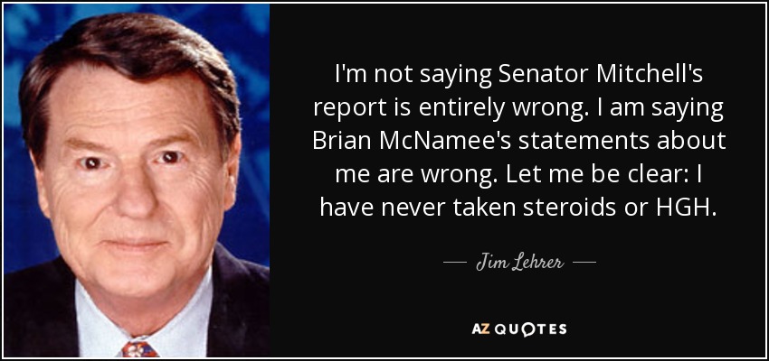 I'm not saying Senator Mitchell's report is entirely wrong. I am saying Brian McNamee's statements about me are wrong. Let me be clear: I have never taken steroids or HGH. - Jim Lehrer