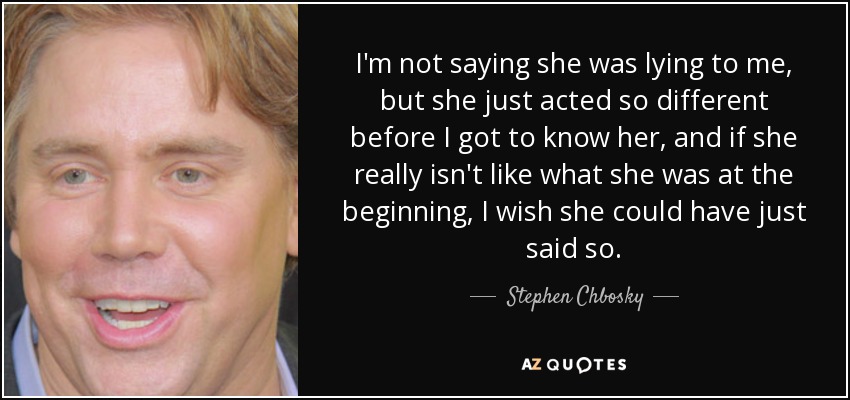 I'm not saying she was lying to me, but she just acted so different before I got to know her, and if she really isn't like what she was at the beginning, I wish she could have just said so. - Stephen Chbosky