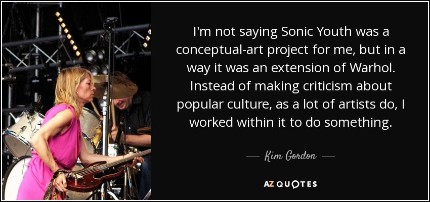 I'm not saying Sonic Youth was a conceptual-art project for me, but in a way it was an extension of Warhol. Instead of making criticism about popular culture, as a lot of artists do, I worked within it to do something. - Kim Gordon