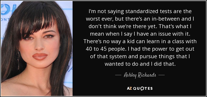 I'm not saying standardized tests are the worst ever, but there's an in-between and I don't think we're there yet. That's what I mean when I say I have an issue with it. There's no way a kid can learn in a class with 40 to 45 people. I had the power to get out of that system and pursue things that I wanted to do and I did that. - Ashley Rickards