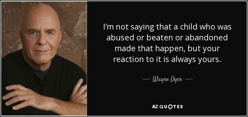 I'm not saying that a child who was abused or beaten or abandoned made that happen, but your reaction to it is always yours. - Wayne Dyer