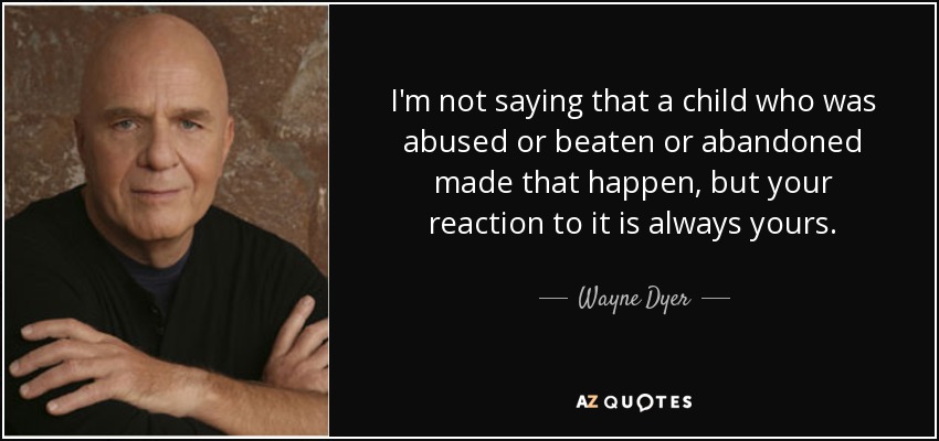 I'm not saying that a child who was abused or beaten or abandoned made that happen, but your reaction to it is always yours. - Wayne Dyer