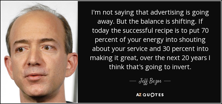 I'm not saying that advertising is going away. But the balance is shifting. If today the successful recipe is to put 70 percent of your energy into shouting about your service and 30 percent into making it great, over the next 20 years I think that's going to invert. - Jeff Bezos