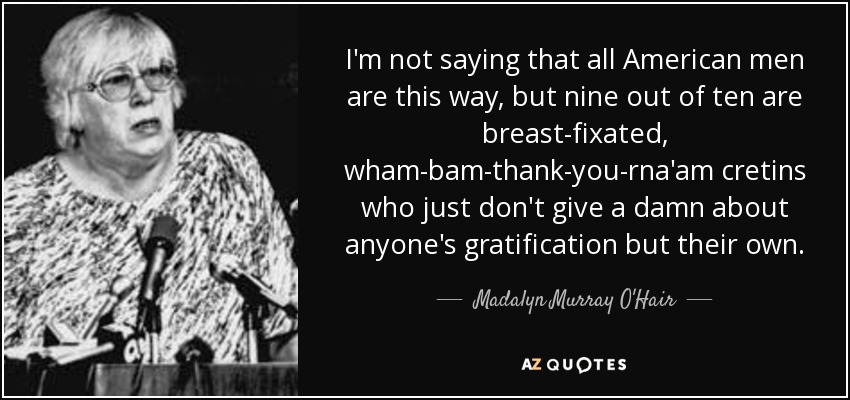 I'm not saying that all American men are this way, but nine out of ten are breast-fixated, wham-bam-thank-you-rna'am cretins who just don't give a damn about anyone's gratification but their own. - Madalyn Murray O'Hair