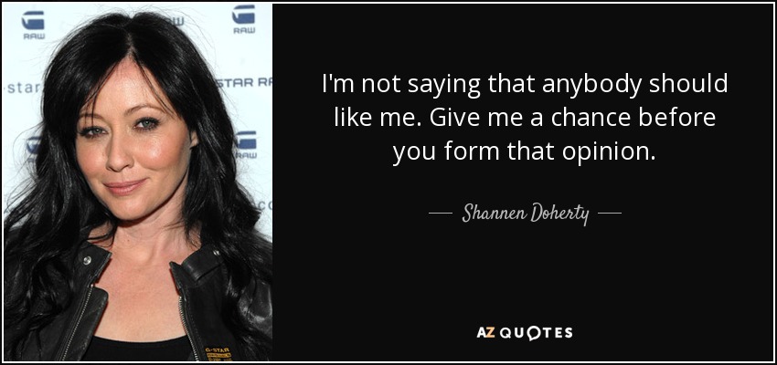 I'm not saying that anybody should like me. Give me a chance before you form that opinion. - Shannen Doherty
