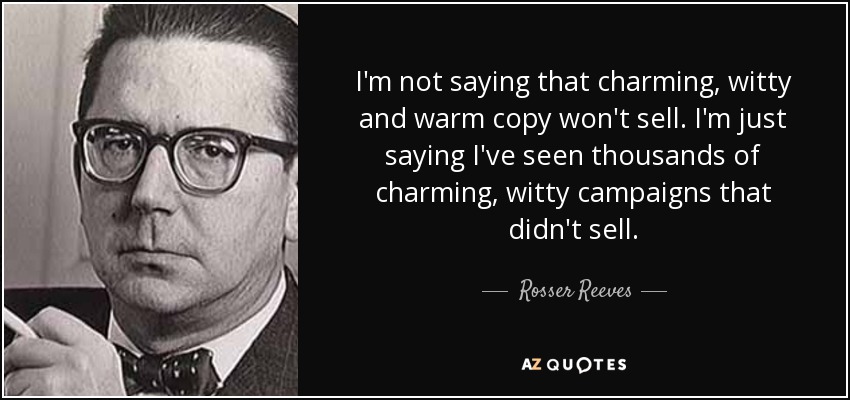 I'm not saying that charming, witty and warm copy won't sell. I'm just saying I've seen thousands of charming, witty campaigns that didn't sell. - Rosser Reeves