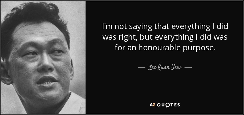 I'm not saying that everything I did was right, but everything I did was for an honourable purpose. - Lee Kuan Yew