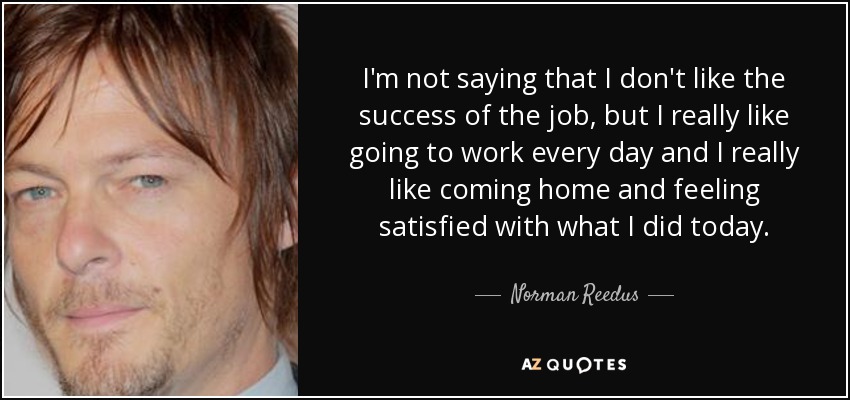 I'm not saying that I don't like the success of the job, but I really like going to work every day and I really like coming home and feeling satisfied with what I did today. - Norman Reedus