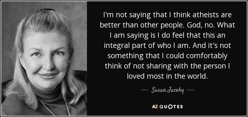 I'm not saying that I think atheists are better than other people. God, no. What I am saying is I do feel that this an integral part of who I am. And it's not something that I could comfortably think of not sharing with the person I loved most in the world. - Susan Jacoby