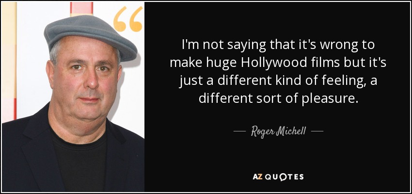 I'm not saying that it's wrong to make huge Hollywood films but it's just a different kind of feeling, a different sort of pleasure. - Roger Michell