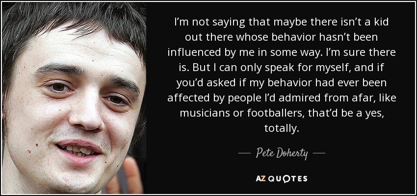 I’m not saying that maybe there isn’t a kid out there whose behavior hasn’t been influenced by me in some way. I’m sure there is. But I can only speak for myself, and if you’d asked if my behavior had ever been affected by people I’d admired from afar, like musicians or footballers, that’d be a yes, totally. - Pete Doherty