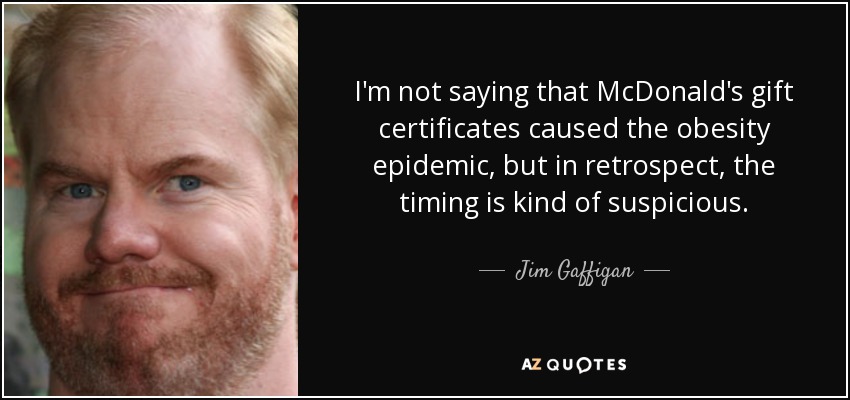 I'm not saying that McDonald's gift certificates caused the obesity epidemic, but in retrospect, the timing is kind of suspicious. - Jim Gaffigan