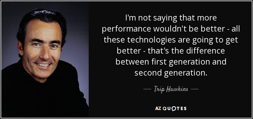 I'm not saying that more performance wouldn't be better - all these technologies are going to get better - that's the difference between first generation and second generation. - Trip Hawkins