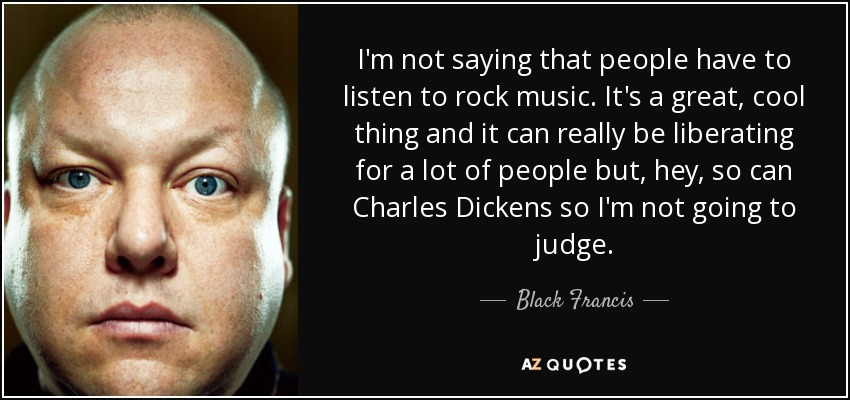 I'm not saying that people have to listen to rock music. It's a great, cool thing and it can really be liberating for a lot of people but, hey, so can Charles Dickens so I'm not going to judge. - Black Francis