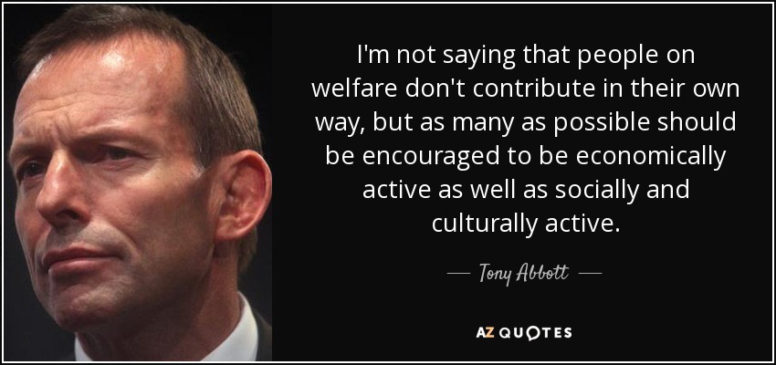 I'm not saying that people on welfare don't contribute in their own way, but as many as possible should be encouraged to be economically active as well as socially and culturally active. - Tony Abbott