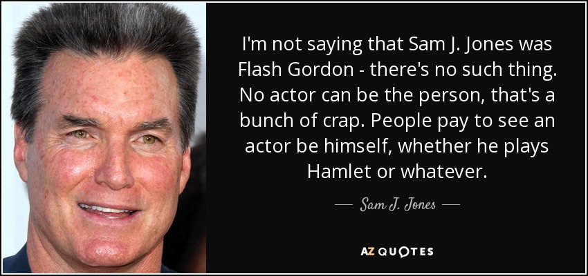 I'm not saying that Sam J. Jones was Flash Gordon - there's no such thing. No actor can be the person, that's a bunch of crap. People pay to see an actor be himself, whether he plays Hamlet or whatever. - Sam J. Jones
