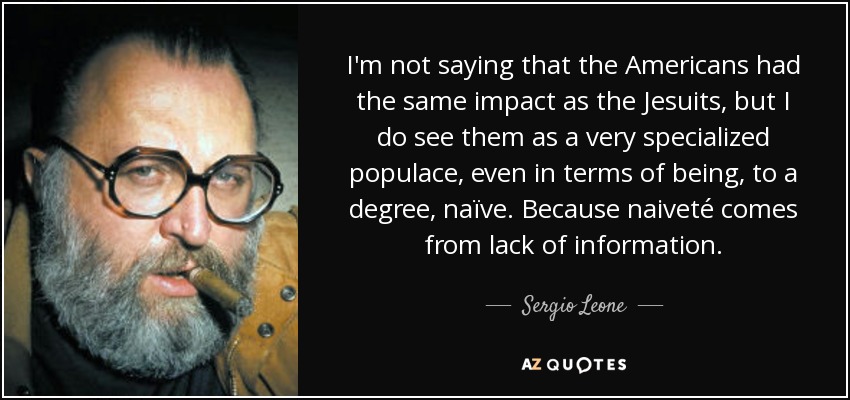I'm not saying that the Americans had the same impact as the Jesuits, but I do see them as a very specialized populace, even in terms of being, to a degree, naïve. Because naiveté comes from lack of information. - Sergio Leone