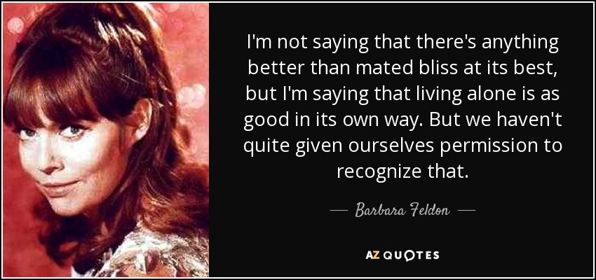 I'm not saying that there's anything better than mated bliss at its best, but I'm saying that living alone is as good in its own way. But we haven't quite given ourselves permission to recognize that. - Barbara Feldon