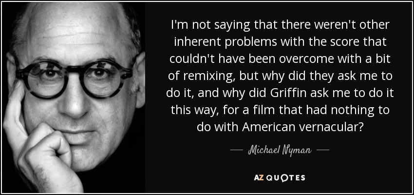 I'm not saying that there weren't other inherent problems with the score that couldn't have been overcome with a bit of remixing, but why did they ask me to do it, and why did Griffin ask me to do it this way, for a film that had nothing to do with American vernacular? - Michael Nyman