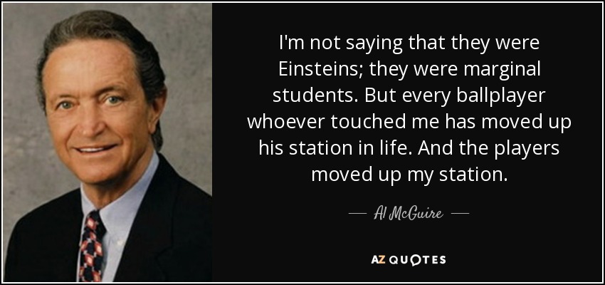 I'm not saying that they were Einsteins; they were marginal students. But every ballplayer whoever touched me has moved up his station in life. And the players moved up my station. - Al McGuire