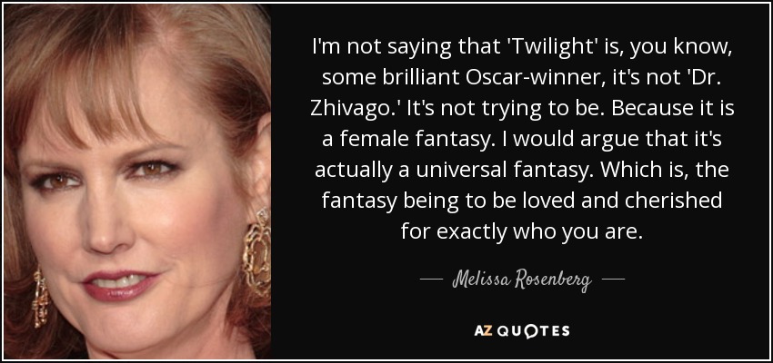 I'm not saying that 'Twilight' is, you know, some brilliant Oscar-winner, it's not 'Dr. Zhivago.' It's not trying to be. Because it is a female fantasy. I would argue that it's actually a universal fantasy. Which is, the fantasy being to be loved and cherished for exactly who you are. - Melissa Rosenberg