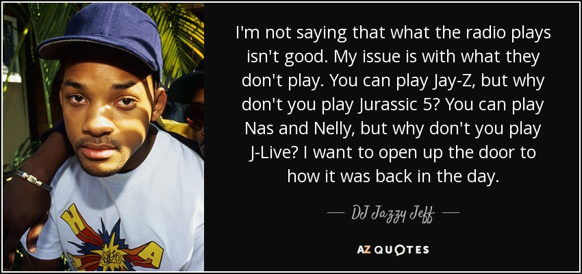 I'm not saying that what the radio plays isn't good. My issue is with what they don't play. You can play Jay-Z, but why don't you play Jurassic 5? You can play Nas and Nelly, but why don't you play J-Live? I want to open up the door to how it was back in the day. - DJ Jazzy Jeff