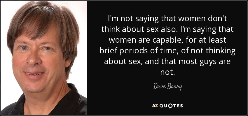 I'm not saying that women don't think about sex also. I'm saying that women are capable, for at least brief periods of time, of not thinking about sex, and that most guys are not. - Dave Barry