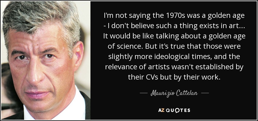 I'm not saying the 1970s was a golden age - I don't believe such a thing exists in art . . . It would be like talking about a golden age of science. But it's true that those were slightly more ideological times, and the relevance of artists wasn't established by their CVs but by their work. - Maurizio Cattelan