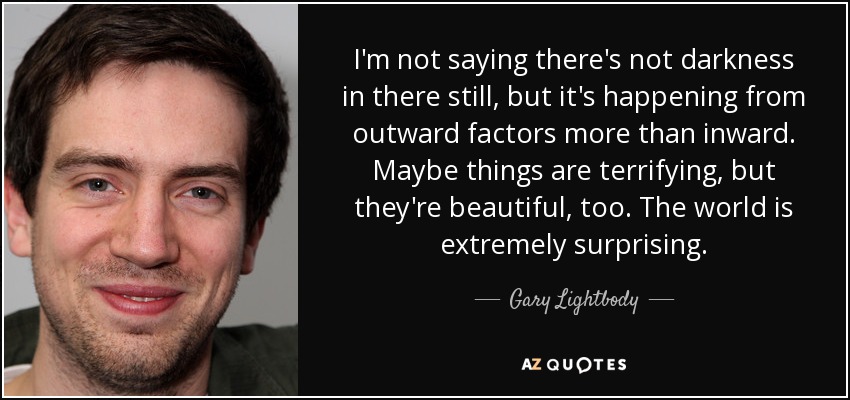 I'm not saying there's not darkness in there still, but it's happening from outward factors more than inward. Maybe things are terrifying, but they're beautiful, too. The world is extremely surprising. - Gary Lightbody