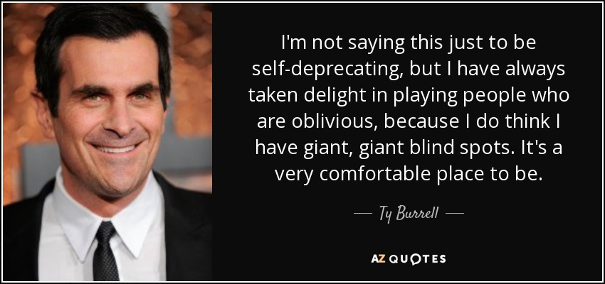I'm not saying this just to be self-deprecating, but I have always taken delight in playing people who are oblivious, because I do think I have giant, giant blind spots. It's a very comfortable place to be. - Ty Burrell
